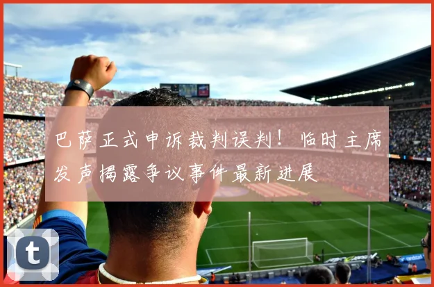 巴萨正式申诉裁判误判！临时主席发声揭露争议事件最新进展