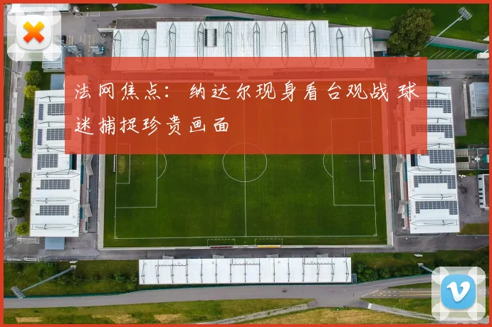 法网焦点：纳达尔现身看台观战 球迷捕捉珍贵画面
