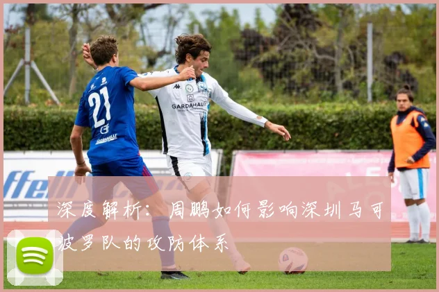 深度解析：周鹏如何影响深圳马可波罗队的攻防体系