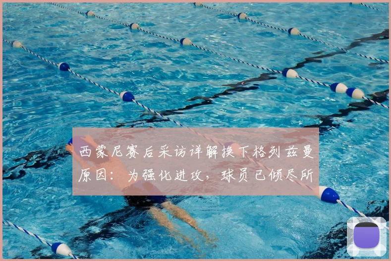西蒙尼赛后采访详解换下格列兹曼原因：为强化进攻，球员已倾尽所有