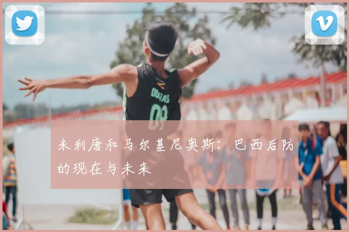 米利唐和马尔基尼奥斯:巴西后防的现在与未来