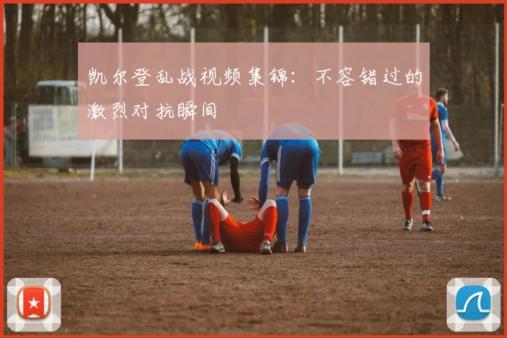 凯尔登乱战视频集锦：不容错过的激烈对抗瞬间