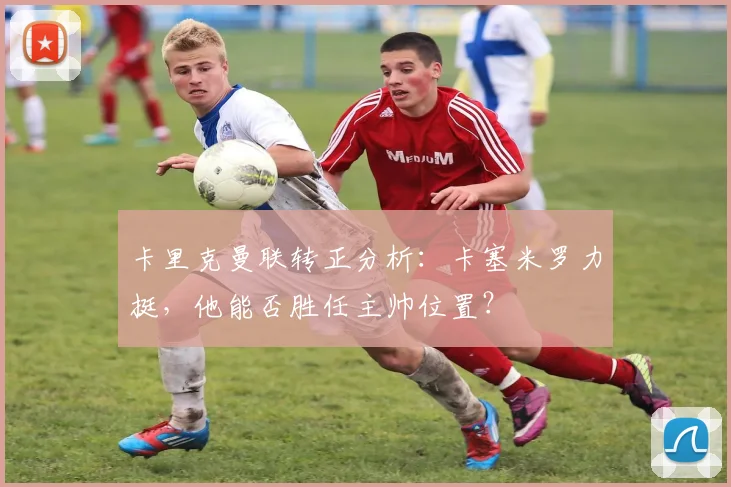 卡里克曼联转正分析：卡塞米罗力挺，他能否胜任主帅位置？