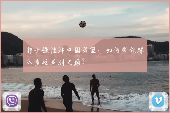 郭士强挂帅中国男篮，如何带领球队重返亚洲之巅？
