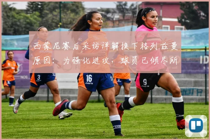 西蒙尼赛后采访详解换下格列兹曼原因：为强化进攻，球员已倾尽所有