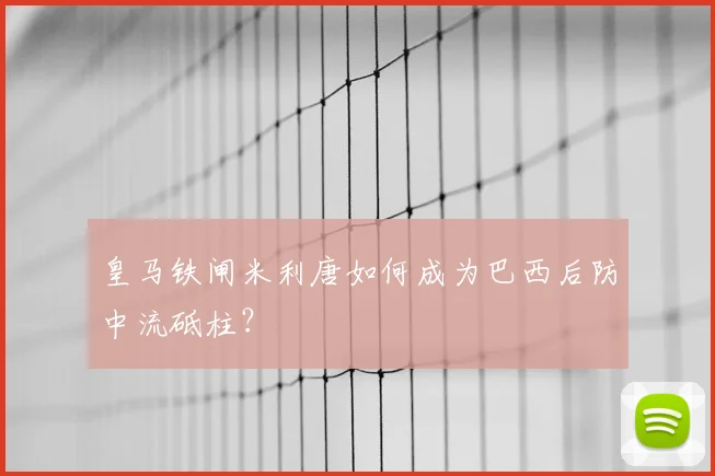 皇马铁闸米利唐如何成为巴西后防中流砥柱?
