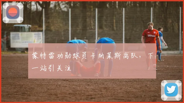 蒙特雷功勋球员卡纳莱斯离队，下一站引关注