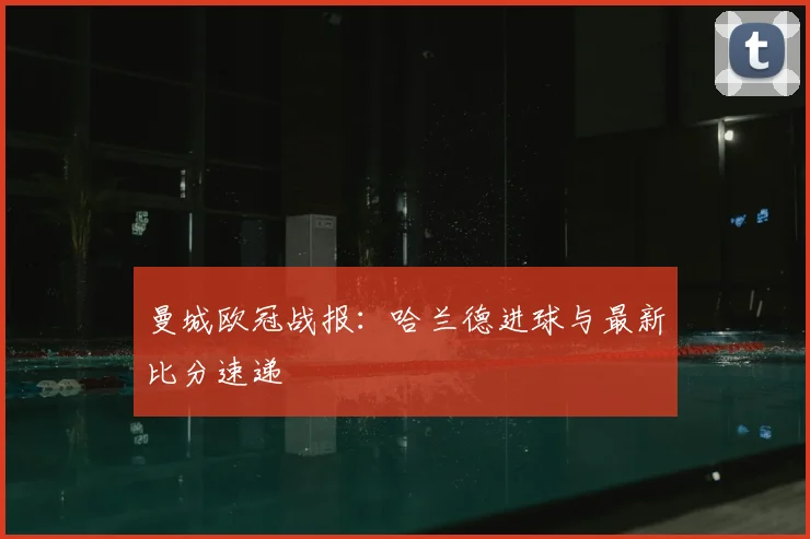 曼城欧冠战报：哈兰德进球与最新比分速递