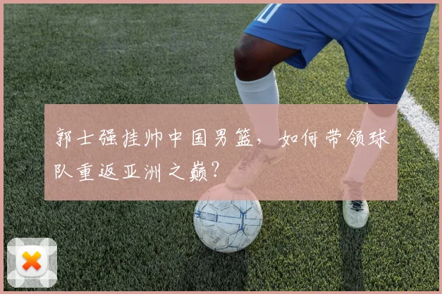郭士强挂帅中国男篮，如何带领球队重返亚洲之巅？