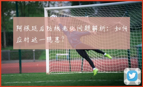 阿根廷后防线老化问题解析：如何应对这一隐患？