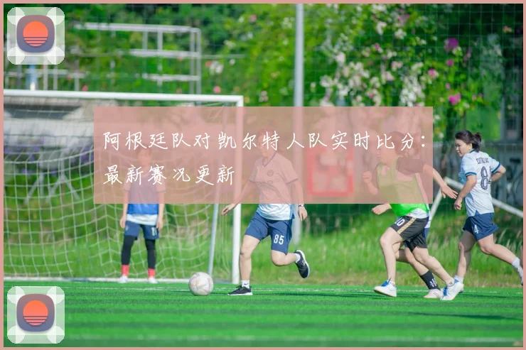 阿根廷队对凯尔特人队实时比分：最新赛况更新