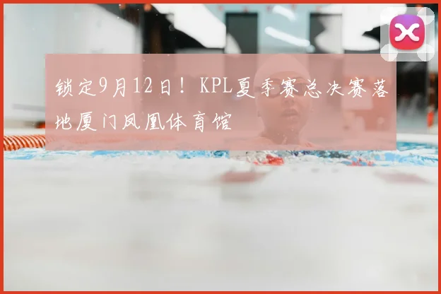 锁定9月12日！KPL夏季赛总决赛落地厦门凤凰体育馆