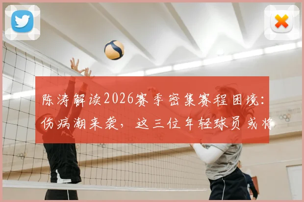 陈涛解读2026赛季密集赛程困境：伤病潮来袭，这三位年轻球员或将迎来爆发机会